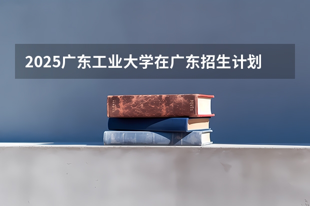2025广东工业大学在广东招生计划（招生人数）