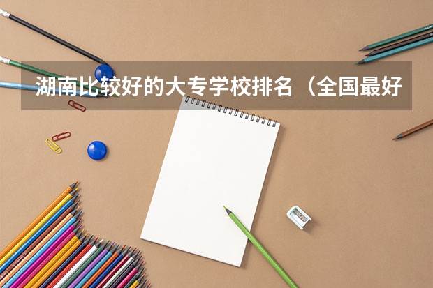 湖南比较好的大专学校排名（全国最好的大专学校排名）