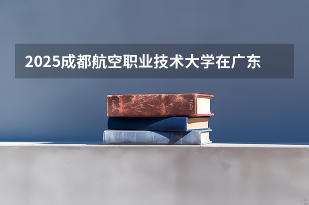 2025成都航空职业技术大学在广东招生计划（招生人数）