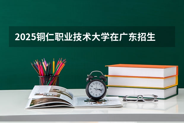 2025铜仁职业技术大学在广东招生计划（招生人数）