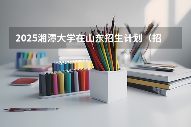 2025湘潭大学在山东招生计划（招生人数）