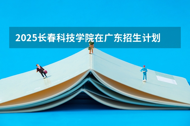 2025长春科技学院在广东招生计划（招生人数）