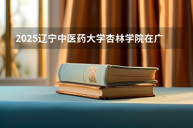 2025辽宁中医药大学杏林学院在广东招生计划（招生人数）