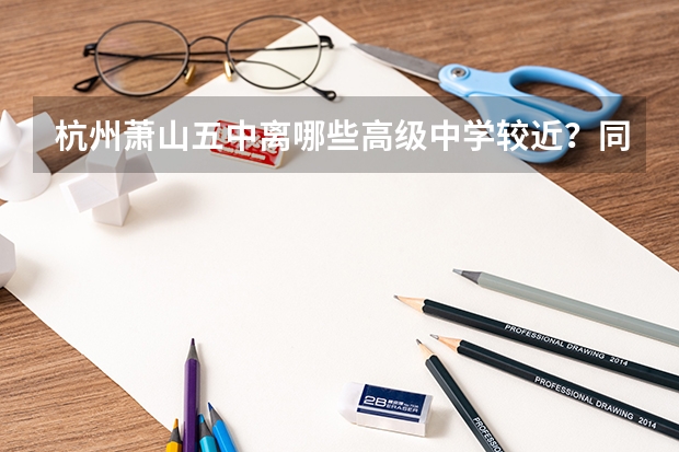 杭州萧山五中离哪些高级中学较近？同时给出大概分数线
