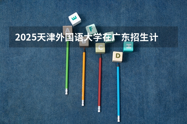 2025天津外国语大学在广东招生计划（招生人数）