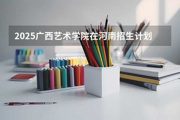 2025广西艺术学院在河南招生计划（招生人数）
