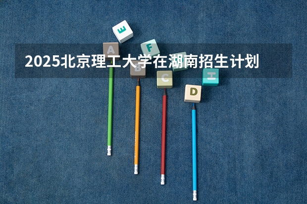 2025北京理工大学在湖南招生计划（招生人数）