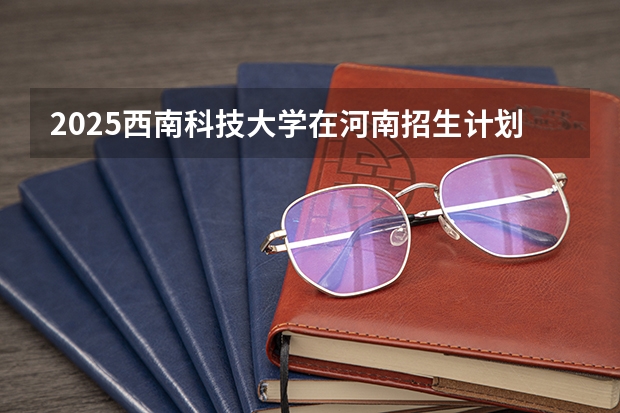 2025西南科技大学在河南招生计划（招生人数）