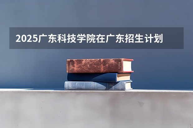2025广东科技学院在广东招生计划（招生人数）