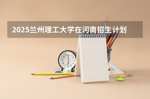 2025兰州理工大学在河南招生计划（招生人数）