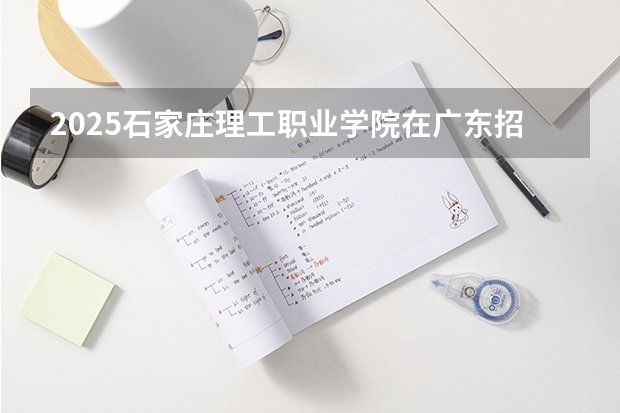 2025石家庄理工职业学院在广东招生计划（招生人数）