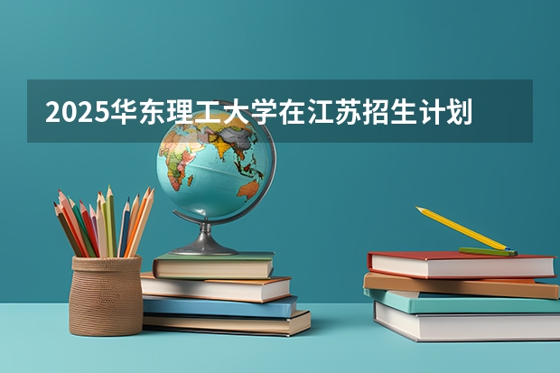 2025华东理工大学在江苏招生计划（招生人数）