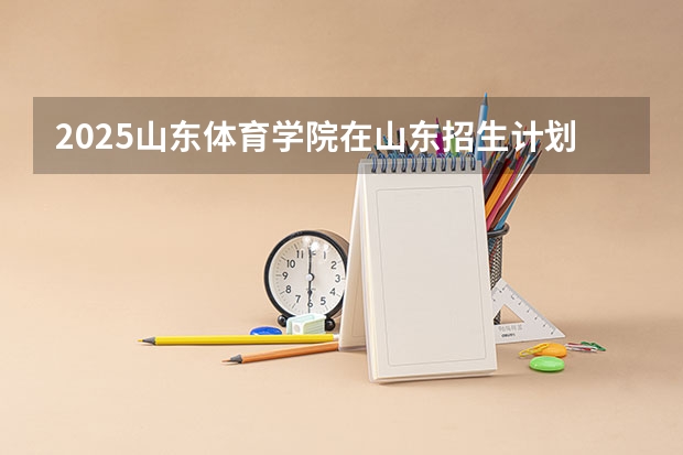 2025山东体育学院在山东招生计划（招生人数）
