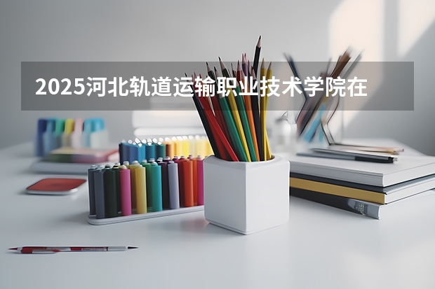 2025河北轨道运输职业技术学院在广东招生计划（招生人数）