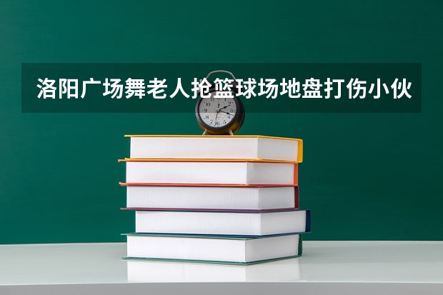 洛阳广场舞老人抢篮球场地盘打伤小伙是怎么回事？