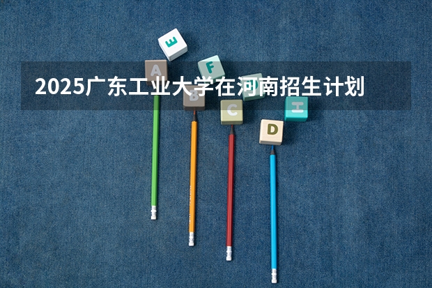 2025广东工业大学在河南招生计划（招生人数）