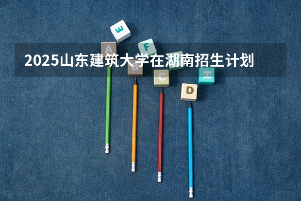 2025山东建筑大学在湖南招生计划（招生人数）