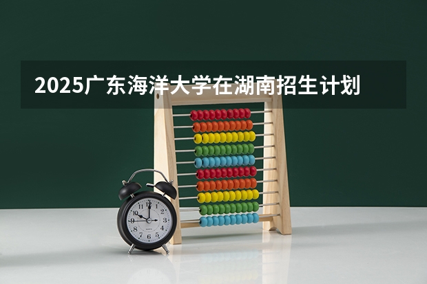 2025广东海洋大学在湖南招生计划（招生人数）