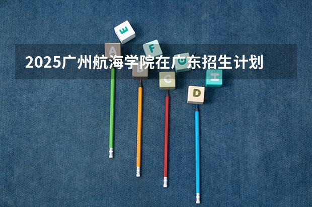 2025广州航海学院在广东招生计划（招生人数）