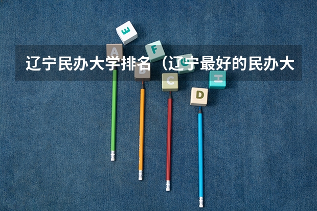 辽宁民办大学排名（辽宁最好的民办大学名单及排名）