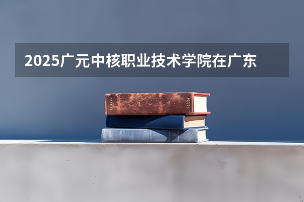 2025广元中核职业技术学院在广东招生计划（招生人数）