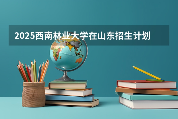 2025西南林业大学在山东招生计划（招生人数）