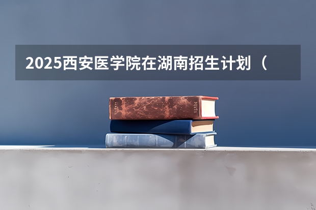 2025西安医学院在湖南招生计划（招生人数）