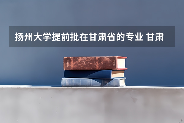 扬州大学提前批在甘肃省的专业 甘肃本科提前批b段啥意思