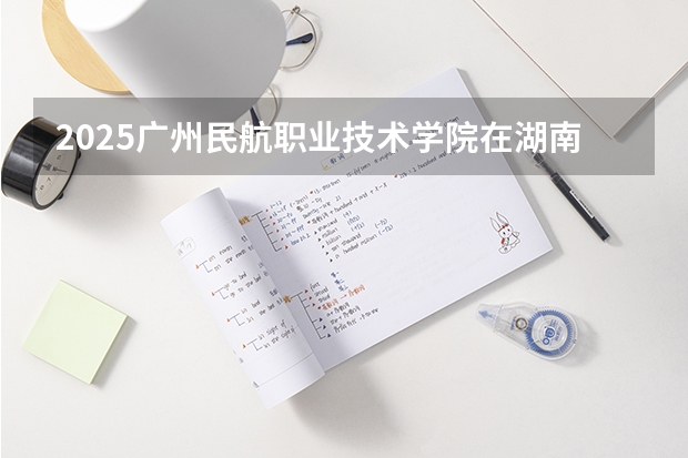 2025广州民航职业技术学院在湖南招生计划（招生人数）