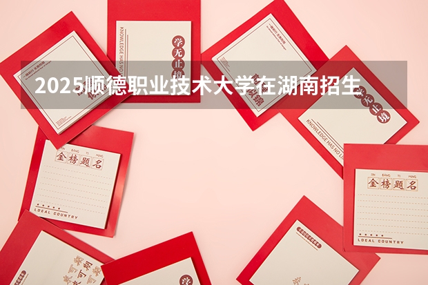 2025顺德职业技术大学在湖南招生计划（招生人数）