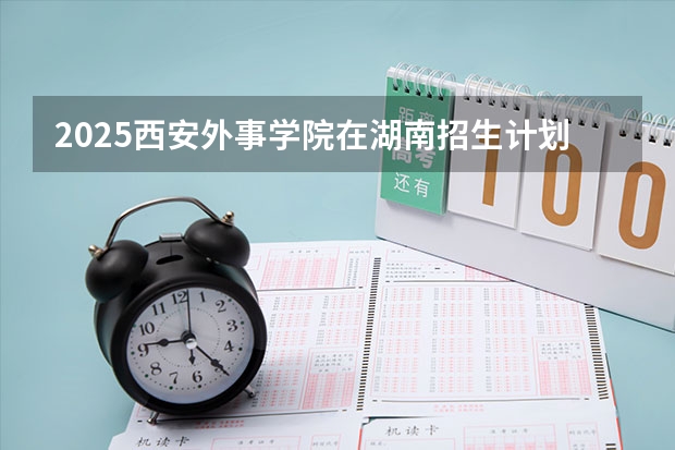 2025西安外事学院在湖南招生计划（招生人数）