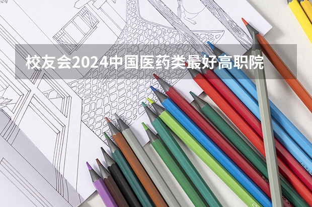 校友会2024中国医药类最好高职院校排名，南阳医学高等专科学校前三 2024年医药类高职院校排名：天津医学高等专科学校第一