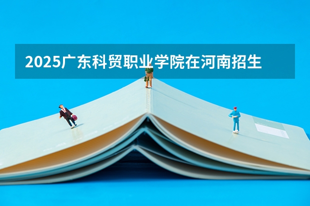 2025广东科贸职业学院在河南招生计划（招生人数）