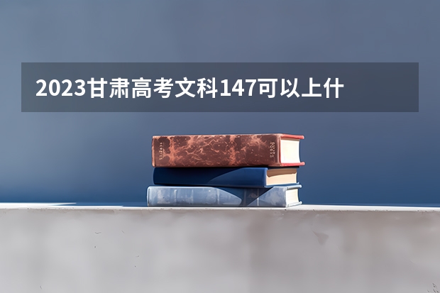 2023甘肃高考文科147可以上什么大学