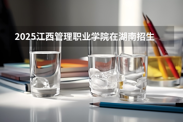 2025江西管理职业学院在湖南招生计划（招生人数）