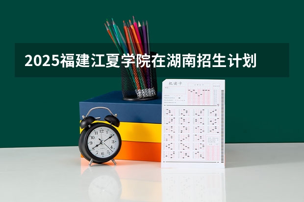 2025福建江夏学院在湖南招生计划（招生人数）