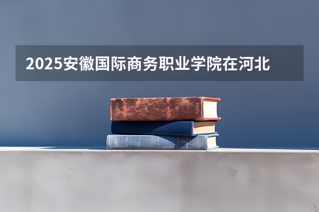 2025安徽国际商务职业学院在河北招生计划（招生人数）
