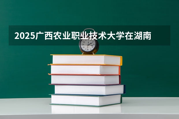 2025广西农业职业技术大学在湖南招生计划（招生人数）