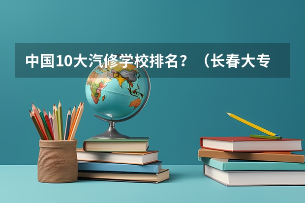 中国10大汽修学校排名？（长春大专学校排名）