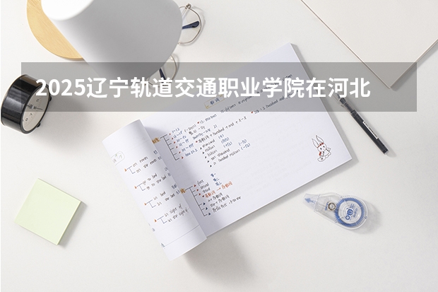 2025辽宁轨道交通职业学院在河北招生计划（招生人数）