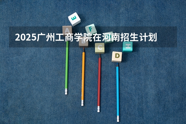 2025广州工商学院在河南招生计划（招生人数）