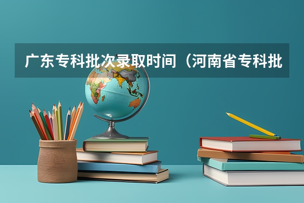 广东专科批次录取时间（河南省专科批录取时间）