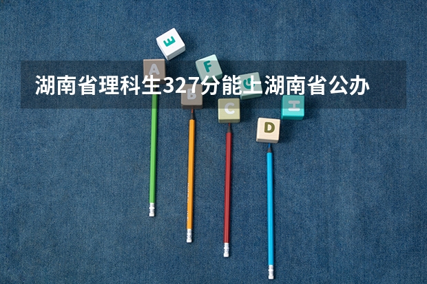 湖南省理科生327分能上湖南省公办大专学校有哪些