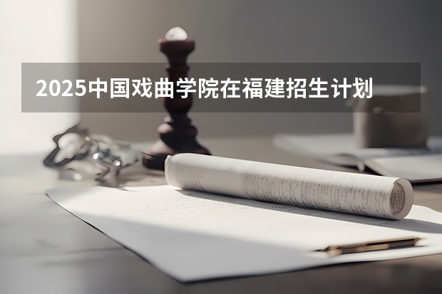 2025中国戏曲学院在福建招生计划（招生人数）