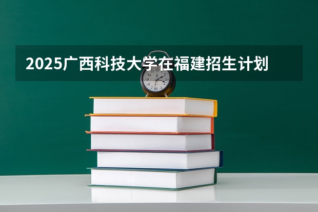2025广西科技大学在福建招生计划（招生人数）