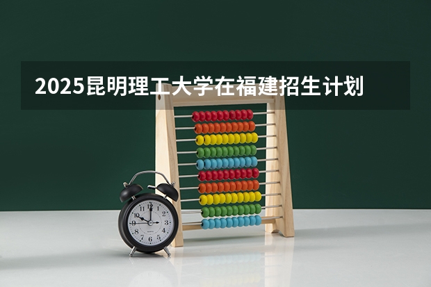 2025昆明理工大学在福建招生计划(招生人数)