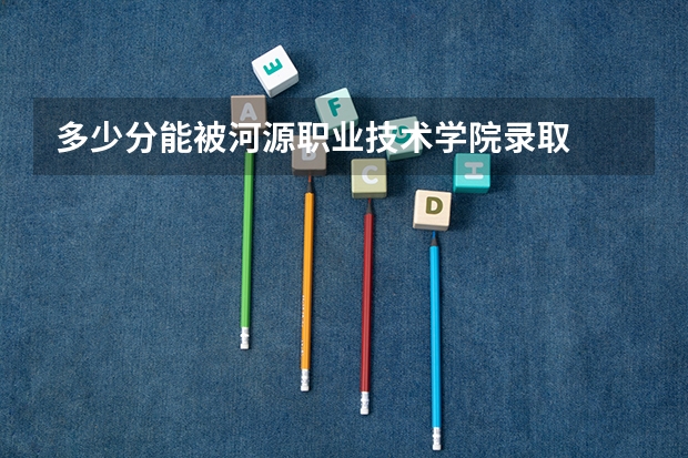 多少分能被河源职业技术学院录取