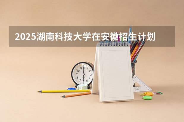 2025湖南科技大学在安徽招生计划（招生人数）