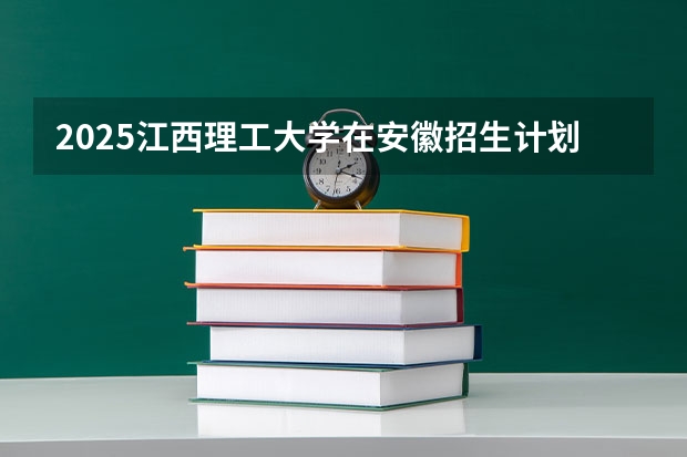 2025江西理工大学在安徽招生计划（招生人数）