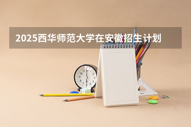 2025西华师范大学在安徽招生计划（招生人数）